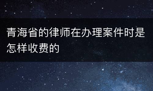青海省的律师在办理案件时是怎样收费的