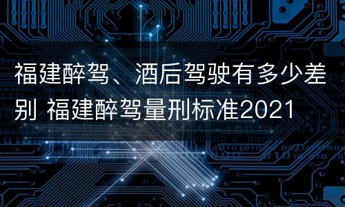 福建醉驾、酒后驾驶有多少差别 福建醉驾量刑标准2021