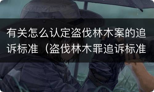 有关怎么认定盗伐林木案的追诉标准（盗伐林木罪追诉标准）