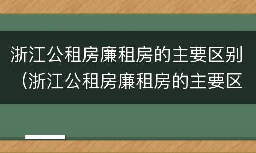 浙江公租房廉租房的主要区别（浙江公租房廉租房的主要区别是）