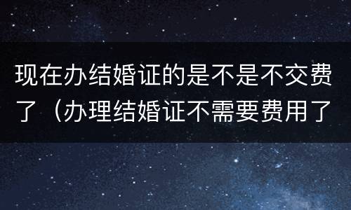 现在办结婚证的是不是不交费了（办理结婚证不需要费用了）