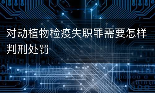 对动植物检疫失职罪需要怎样判刑处罚