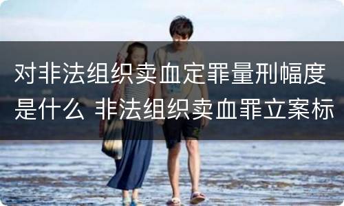 对非法组织卖血定罪量刑幅度是什么 非法组织卖血罪立案标准