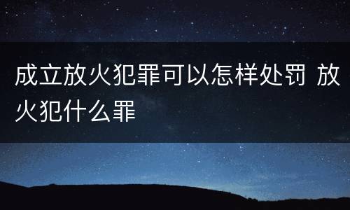 成立放火犯罪可以怎样处罚 放火犯什么罪