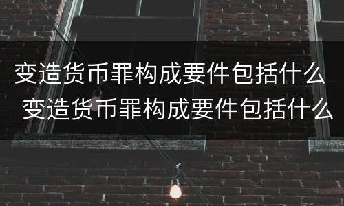 变造货币罪构成要件包括什么 变造货币罪构成要件包括什么