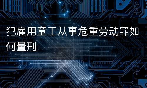 犯雇用童工从事危重劳动罪如何量刑