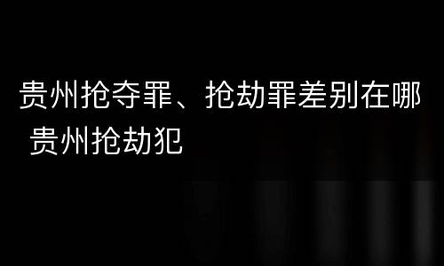 贵州抢夺罪、抢劫罪差别在哪 贵州抢劫犯