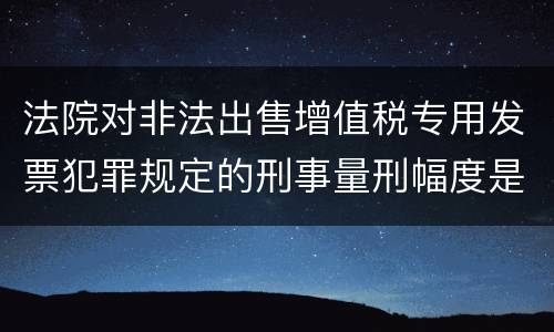 法院对非法出售增值税专用发票犯罪规定的刑事量刑幅度是什么