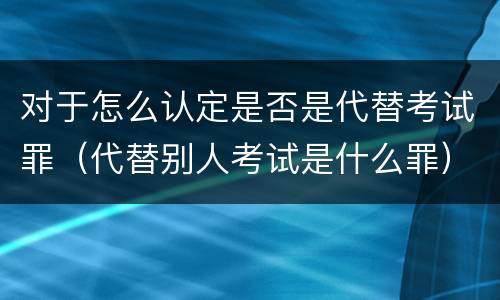 对于怎么认定是否是代替考试罪（代替别人考试是什么罪）