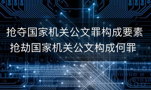 抢夺国家机关公文罪构成要素 抢劫国家机关公文构成何罪