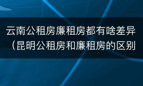 云南公租房廉租房都有啥差异（昆明公租房和廉租房的区别）