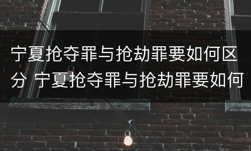 宁夏抢夺罪与抢劫罪要如何区分 宁夏抢夺罪与抢劫罪要如何区分呢
