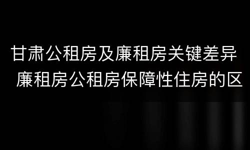 甘肃公租房及廉租房关键差异 廉租房公租房保障性住房的区别