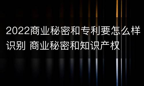 2022商业秘密和专利要怎么样识别 商业秘密和知识产权