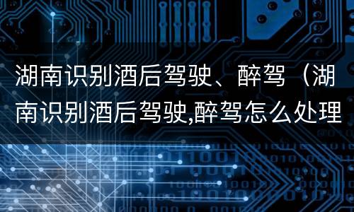 湖南识别酒后驾驶、醉驾（湖南识别酒后驾驶,醉驾怎么处理）