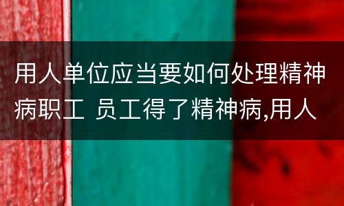 用人单位应当要如何处理精神病职工 员工得了精神病,用人单位有责任吗