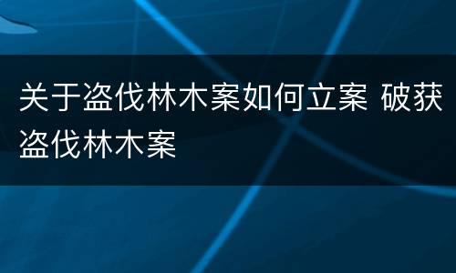 关于盗伐林木案如何立案 破获盗伐林木案