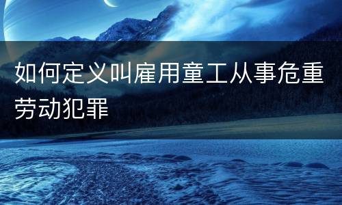 如何定义叫雇用童工从事危重劳动犯罪