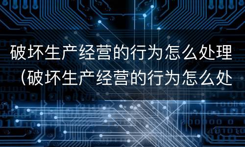 破坏生产经营的行为怎么处理（破坏生产经营的行为怎么处理呢）