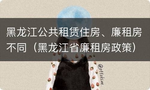 黑龙江公共租赁住房、廉租房不同（黑龙江省廉租房政策）