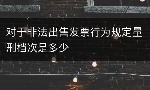 对于非法出售发票行为规定量刑档次是多少