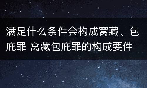 满足什么条件会构成窝藏、包庇罪 窝藏包庇罪的构成要件
