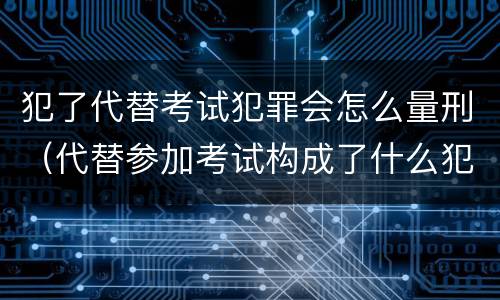 犯了代替考试犯罪会怎么量刑（代替参加考试构成了什么犯罪）