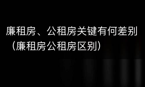 廉租房、公租房关键有何差别（廉租房公租房区别）