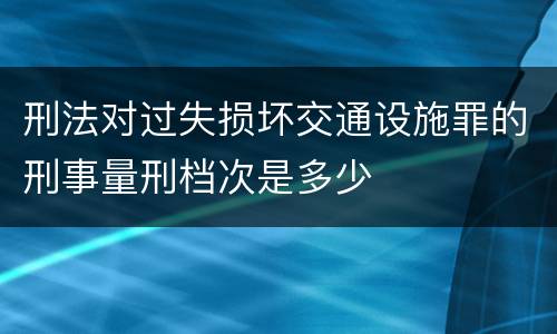 刑法对过失损坏交通设施罪的刑事量刑档次是多少