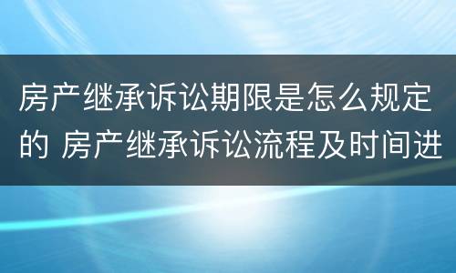 房产继承诉讼期限是怎么规定的 房产继承诉讼流程及时间进度