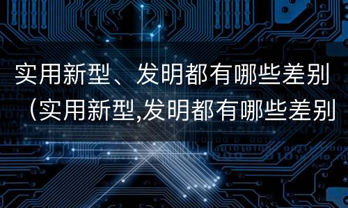 实用新型、发明都有哪些差别（实用新型,发明都有哪些差别呢）