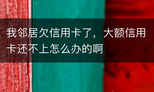 我邻居欠信用卡了，大额信用卡还不上怎么办的啊