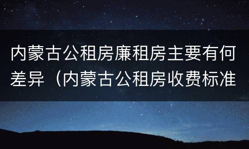 内蒙古公租房廉租房主要有何差异（内蒙古公租房收费标准）