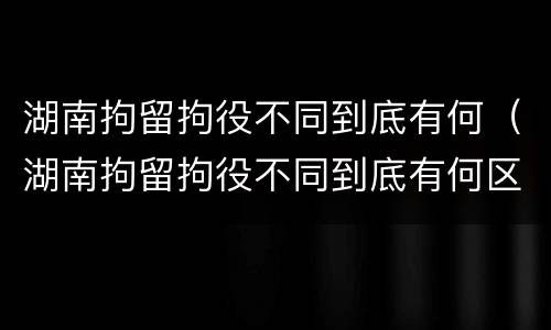 湖南拘留拘役不同到底有何（湖南拘留拘役不同到底有何区别）