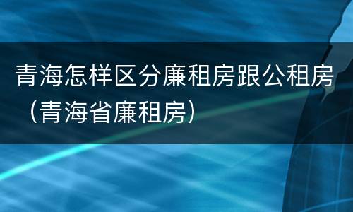 青海怎样区分廉租房跟公租房（青海省廉租房）