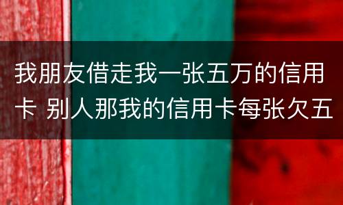 我朋友借走我一张五万的信用卡 别人那我的信用卡每张欠五六万我给他还钱这算什么