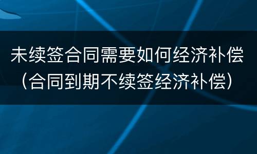 未续签合同需要如何经济补偿（合同到期不续签经济补偿）