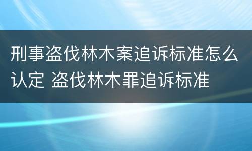 刑事盗伐林木案追诉标准怎么认定 盗伐林木罪追诉标准