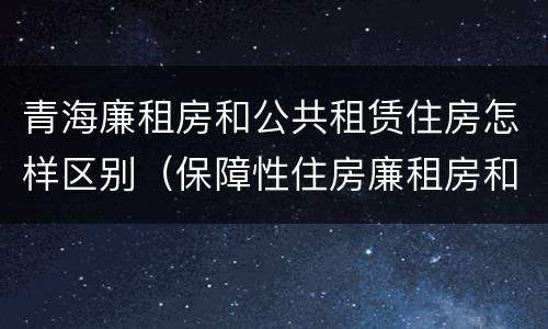 青海廉租房和公共租赁住房怎样区别（保障性住房廉租房和公租房区别）