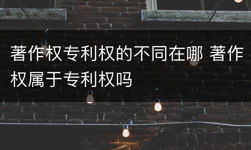 著作权专利权的不同在哪 著作权属于专利权吗