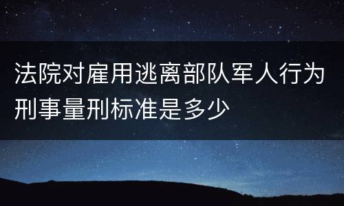法院对雇用逃离部队军人行为刑事量刑标准是多少