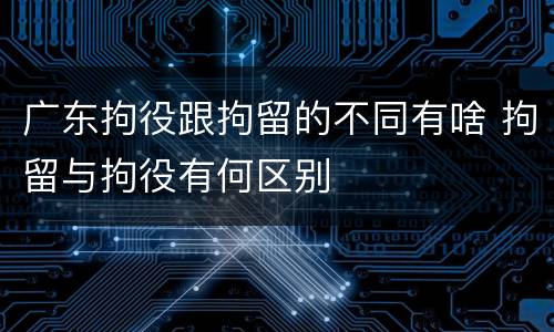 广东拘役跟拘留的不同有啥 拘留与拘役有何区别