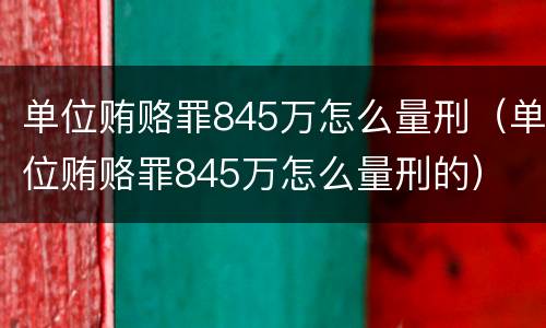 单位贿赂罪845万怎么量刑（单位贿赂罪845万怎么量刑的）