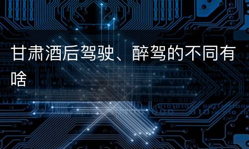 甘肃酒后驾驶、醉驾的不同有啥
