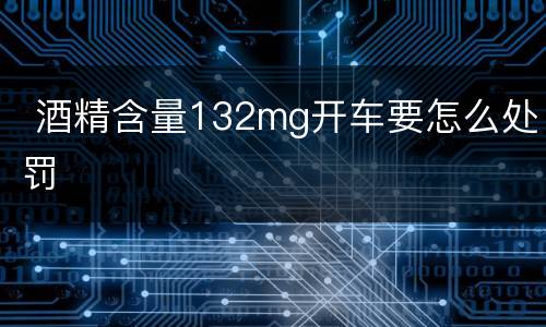  酒精含量132mg开车要怎么处罚