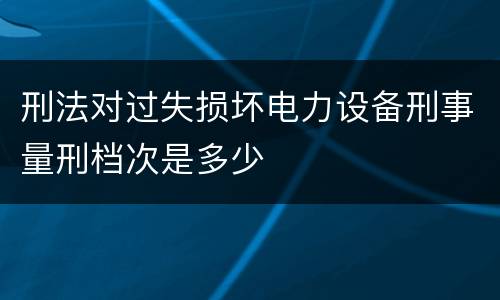 刑法对过失损坏电力设备刑事量刑档次是多少