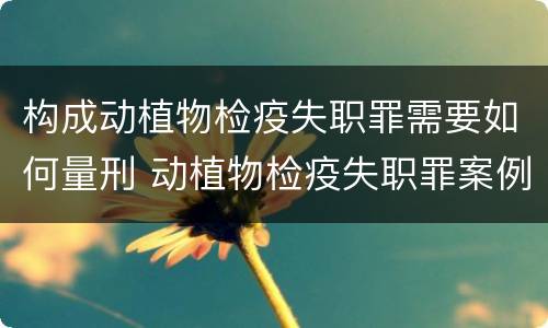 构成动植物检疫失职罪需要如何量刑 动植物检疫失职罪案例