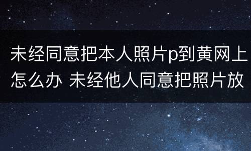 未经同意把本人照片p到黄网上怎么办 未经他人同意把照片放到网上