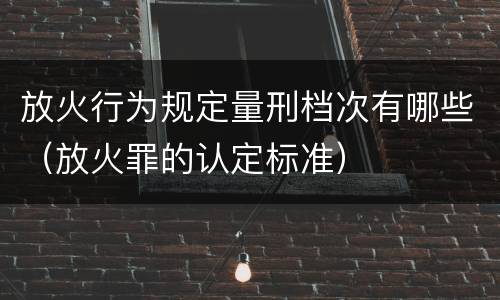 放火行为规定量刑档次有哪些（放火罪的认定标准）
