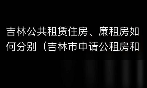 吉林公共租赁住房、廉租房如何分别（吉林市申请公租房和廉租房的条件）
